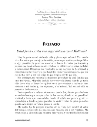 MARIO RODRÍGUEZ PADRÉS 15
“La Naturaleza es forma de la estética,
fuente del equilibrio y modelo de la lógica”.
Enrique Pérez Arveláez
teólogo, biólogo y botánico colombiano
Prefacio
Usted puede escribir una mejor historia con el Multinivel
Hoy la gente ve mi estilo de vida y piensa que así nací. Ven donde
vivo, los autos que manejo, mis hobbies y creen que se debe a mis apellidos
o algo parecido. La gente me escucha en las conferencias que imparto y
piensan que desde niño se me dio el hablar en público con relativa facilidad
y naturalidad. Observan los resultados de mi negocio de Multinivel y
comentan que tuve suerte o que fui de los primeros en intentarlo, que por
eso me fue bien y por eso tengo lo que tengo o soy lo que soy.
Sin embargo, mi historia es diferente: provengo de una familia que
tuvo muy poco. Mi padre decidió hacer su vida aparte cuando yo tenía
sólo doce años y desde los quince tuve que empezar a trabajar para
sostener a mi madre y, por supuesto, a mí mismo. Tal vez mi vida se
parezca a la de muchos.
Provengo de una cultura de escasez, donde los jabones para bañarse
se usaban hasta que desaparecían de las manos, donde no se prendía el
ventilador hasta que uno sudaba, donde el helado era para la gente en
verdad rica y donde algunas prendas de vestir venían de quien ya no las
quería. A lo mejor su vida se parece a la mía.
Mi madre fue la primera maestra de mi vida. Me inculcó el valor
del trabajo consistente. Me mostró que nada me iba a ser regalado. Me
enseñó que la disciplina era mi arma más valiosa y que mi destino era ser
d
 