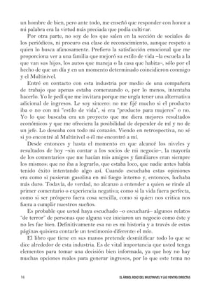 EL ÁRBOL ROJO DEL MULTINIVEL Y LAS VENTAS DIRECTAS16
un hombre de bien, pero ante todo, me enseñó que responder con honor a
mi palabra era la virtud más preciada que podía cultivar.
Por otra parte, no soy de los que salen en la sección de sociales de
los periódicos, ni procuro esa clase de reconocimiento, aunque respeto a
quien lo busca afanosamente. Prefiero la satisfacción emocional que me
proporciona ver a una familia que mejoró su estilo de vida –la escuela a la
que van sus hijos, los autos que maneja o la casa que habita–, sólo por el
hecho de que un día y en un momento determinado coincidieron conmigo
y el Multinivel.
Entré en contacto con esta industria por medio de una compañera
de trabajo que apenas estaba comenzando o, por lo menos, intentaba
hacerlo. Yo le pedí que me invitara porque me urgía tener una alternativa
adicional de ingresos. Le soy sincero: no me fijé mucho si el producto
iba o no con mi “estilo de vida”, si era “producto para mujeres” o no.
Yo lo que buscaba era un proyecto que me diera mejores resultados
económicos y que me ofreciera la posibilidad de depender de mí y no de
un jefe. Lo deseaba con todo mi corazón. Viendo en retrospectiva, no sé
si yo encontré al Multinivel o él me encontró a mí.
Desde entonces y hasta el momento en que alcancé los niveles y
resultados de hoy –sin contar a los socios de mi negocio–, la mayoría
de los comentarios que me hacían mis amigos y familiares eran siempre
los mismos: que no iba a lograrlo, que estaba loco, que nadie antes había
tenido éxito intentando algo así. Cuando escuchaba estas opiniones
era como si pusieran gasolina en mi fuego interno y, entonces, luchaba
más duro. Todavía, de verdad, no alcanzo a entender a quien se rinde al
primer comentario o experiencia negativa; como si la vida fuera perfecta,
como si ser próspero fuera cosa sencilla, como si quien nos critica nos
fuera a cumplir nuestros sueños.
Es probable que usted haya escuchado –o escuchará– algunos relatos
“de terror” de personas que alguna vez iniciaron un negocio como éste y
no les fue bien. Definitivamente esa no es mi historia y a través de estas
páginas quisiera contarle un testimonio diferente: el mío.
El libro que tiene en sus manos pretende desmitificar todo lo que se
dice alrededor de esta industria. Es de vital importancia que usted tenga
elementos para tomar una decisión bien informada, ya que hoy no hay
muchas opciones reales para generar ingresos, por lo que este tema no
 