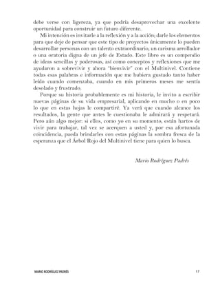 MARIO RODRÍGUEZ PADRÉS 17
debe verse con ligereza, ya que podría desaprovechar una excelente
oportunidad para construir un futuro diferente.
Mi intención es invitarle a la reflexión y a la acción; darle los elementos
para que deje de pensar que este tipo de proyectos únicamente lo pueden
desarrollar personas con un talento extraordinario, un carisma arrollador
o una oratoria digna de un jefe de Estado. Este libro es un compendio
de ideas sencillas y poderosas, así como conceptos y reflexiones que me
ayudaron a sobrevivir y ahora “bienvivir” con el Multinivel. Contiene
todas esas palabras e información que me hubiera gustado tanto haber
leído cuando comenzaba, cuando en mis primeros meses me sentía
desolado y frustrado.
Porque su historia probablemente es mi historia, le invito a escribir
nuevas páginas de su vida empresarial, aplicando en mucho o en poco
lo que en estas hojas le compartiré. Ya verá que cuando alcance los
resultados, la gente que antes le cuestionaba le admirará y respetará.
Pero aún algo mejor: si ellos, como yo en su momento, están hartos de
vivir para trabajar, tal vez se acerquen a usted y, por esa afortunada
coincidencia, pueda brindarles con estas páginas la sombra fresca de la
esperanza que el Árbol Rojo del Multinivel tiene para quien lo busca.
						 Mario Rodríguez Padrés
 