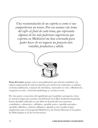 EL ÁRBOL ROJO DEL MULTINIVEL Y LAS VENTAS DIRECTAS18
Una recomendación de un experto es como si nos
compartieran un tesoro. Por eso usamos este ícono
del cofre al final de cada tema, que representa
algunas de las más poderosas sugerencias que
expertos en Multinivel me han externado para
poder hacer de mi negocio un proyecto más
rentable, productivo y sólido.
Nota del autor: porque esta es una publicación que intenta contribuir a la
cultura empresarial de toda la industria, por motivos de redacción, se utilizan
en forma indiferente, a manera de sinónimos, «mercadeo en red», «Multinivel»,
«negocios en red», «network marketing» y «ventas en red».
Por otra parte, conscientes del significado que la palabra «prospecto» tiene
en nuestra lengua (de acuerdo a la definición de la Real Academia Española),
hemos decidido utilizarla en este libro en función del caso concreto:
«candidato», «elemento», «afiliado», «posible socio», «posible asociado»,
«posibles afiliados», «futuros afiliados», dándole a este vocablo el giro
(anglicismo) que en la jerga del Multinivel y las Ventas Directas en los países
de habla hispana se le da con frecuencia.
 