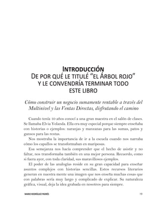 MARIO RODRÍGUEZ PADRÉS 19
Introducción
De por qué le titulé “el Árbol rojo”
y le convendría terminar todo
este libro
Cómo construir un negocio sumamente rentable a través del
Multinivel y las Ventas Directas, disfrutando el camino
Cuando tenía 10 años conocí a una gran maestra en el salón de clases.
Se llamaba Elvia Yolanda. Ella era muy especial porque siempre enseñaba
con historias o ejemplos: naranjas y manzanas para las sumas, patos y
gansos para las restas.
Nos mostraba la importancia de ir a la escuela cuando nos narraba
cómo los capullos se transformaban en mariposas.
Esa semejanza nos hacía comprender que el hecho de asistir y no
faltar, nos transformaba también en una mejor persona. Recuerdo, como
si fuera ayer, con toda claridad, sus maravillosos ejemplos.
El poder de las analogías reside en su gran capacidad para enseñar
asuntos complejos con historias sencillas. Estos recursos literarios
generan en nuestra mente una imagen que nos enseña muchas cosas que
con palabras sería muy largo y complicado de explicar. Su naturaleza
gráfica, visual, deja la idea grabada en nosotros para siempre.
 