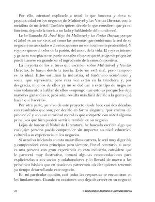 EL ÁRBOL ROJO DEL MULTINIVEL Y LAS VENTAS DIRECTAS20
Por ello, intentaré explicarle a usted lo que funciona y eleva su
productividad en los negocios de Multinivel y las Ventas Directas con la
metáfora de un árbol. También quiero decirle lo que considero que ya no
funciona, dejando la teoría a un lado y hablándole del mundo real.
Le he llamado El Árbol Rojo del Multinivel y las Ventas Directas porque
el árbol es un ser vivo, así como las personas que conforman la red de su
negocio (sus asociados o clientes, quienes no son totalmente predecibles). Y
rojo porque es el color de la pasión, del amor, de la vida. El rojo es intenso
y grita su energía; no se puede concebir cómo es que este tipo de proyectos
pueda hacerse en grande sin el ingrediente de la emoción positiva.
La mayoría de los autores que escriben sobre Multinivel y Ventas
Directas, lo hacen desde la teoría. Esto no está mal, pero tampoco
es lo ideal. Ellos estudian la industria, el fenómeno económico y
social que representa, pero rara vez están en la trinchera y, por
desgracia, muchos de ellos ya no se dedican a este tipo de negocios
sino solamente a hablar de ellos –supongo que esto es porque les deja
mayores ganancias o, peor aún, resulta más fácil decirle a la gente qué
hacer que hacerlo–.
Por otra parte, yo vivo de este proyecto desde hace casi dos décadas,
con resultados que son, por decirlo en forma elegante, “por encima del
promedio” y con esa autoridad moral es que comparto con usted algunos
principios que bien pueden servirle también en su negocio.
Lejos de buscar el Nobel de Literatura, he buscado escribir algo que
cualquier persona pueda comprender sin importar su nivel educativo,
cultural o su experiencia en los negocios.
Si usted va iniciando en esta maravillosa carrera, le será muy digerible
y comprenderá estos principios para siempre. Por el contrario, si usted
es una persona con gran experiencia en esta industria, considero que
le parecerá muy ilustrativo, tomará algunas recomendaciones para
explicárselas a sus socios y colaboradores y lo llevará de nuevo a los
principios básicos que en ocasiones parecemos olvidar quienes tenemos
ya tiempo desarrollando este negocio.
En mi particular opinión, casi todas las respuestas se encuentran en
los fundamentos. Cuando en ocasiones uno deja de crecer en su negocio,
 