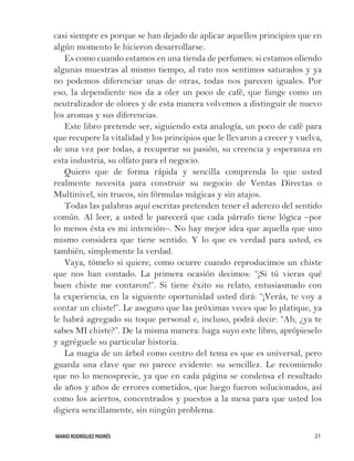 MARIO RODRÍGUEZ PADRÉS 21
casi siempre es porque se han dejado de aplicar aquellos principios que en
algún momento le hicieron desarrollarse.
Es como cuando estamos en una tienda de perfumes: si estamos oliendo
algunas muestras al mismo tiempo, al rato nos sentimos saturados y ya
no podemos diferenciar unas de otras, todas nos parecen iguales. Por
eso, la dependiente nos da a oler un poco de café, que funge como un
neutralizador de olores y de esta manera volvemos a distinguir de nuevo
los aromas y sus diferencias.
Este libro pretende ser, siguiendo esta analogía, un poco de café para
que recupere la vitalidad y los principios que le llevaron a crecer y vuelva,
de una vez por todas, a recuperar su pasión, su creencia y esperanza en
esta industria, su olfato para el negocio.
Quiero que de forma rápida y sencilla comprenda lo que usted
realmente necesita para construir su negocio de Ventas Directas o
Multinivel, sin trucos, sin fórmulas mágicas y sin atajos.
Todas las palabras aquí escritas pretenden tener el aderezo del sentido
común. Al leer, a usted le parecerá que cada párrafo tiene lógica –por
lo menos ésta es mi intención–. No hay mejor idea que aquella que uno
mismo considera que tiene sentido. Y lo que es verdad para usted, es
también, simplemente la verdad.
Vaya, tómelo si quiere, como ocurre cuando reproducimos un chiste
que nos han contado. La primera ocasión decimos: “¡Si tú vieras qué
buen chiste me contaron!”. Si tiene éxito su relato, entusiasmado con
la experiencia, en la siguiente oportunidad usted dirá: “¡Verás, te voy a
contar un chiste!”. Le aseguro que las próximas veces que lo platique, ya
le habrá agregado su toque personal e, incluso, podrá decir: “Ah, ¿ya te
sabes MI chiste?”. De la misma manera: haga suyo este libro, aprópieselo
y agréguele su particular historia.
La magia de un árbol como centro del tema es que es universal, pero
guarda una clave que no parece evidente: su sencillez. Le recomiendo
que no lo menosprecie, ya que en cada página se condensa el resultado
de años y años de errores cometidos, que luego fueron solucionados, así
como los aciertos, concentrados y puestos a la mesa para que usted los
digiera sencillamente, sin ningún problema.
 