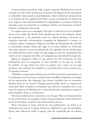 EL ÁRBOL ROJO DEL MULTINIVEL Y LAS VENTAS DIRECTAS22
Como muchas cosas de la vida, el gran tema del Multinivel es el de la
actitud, por ello usted notará que el asunto del manejo de las emociones
es abordado intencional y repetidamente, desde diferentes perspectivas
y en muchos de los capítulos del libro, ya que ciertamente la técnica de
este negocio está experimentalmente comprobada y es hasta sencilla de
entender, pero su ejecución es compleja, debido, precisamente, al factor
humano, netamente emocional.
Le sugiero que no se complique. Tal como se menciona en los ejemplos,
así es en la cruda vida diaria. Todo aquello que lea en los mismos –desde
mi experiencia, y sin pretender tener la verdad absoluta– funciona en
cualquier mercado, circunstancia, compañía de Multinivel o ventas, en
cualquier época o momento. Haga de este libro un documento de consulta
y orientación cuando sienta que algo no va como debiera ir. Teniendo
esto muy presente es que la mayoría de los capítulos los he escrito para
ser relativamente cortos. Cada vez que tenga un reto, le recomiendo que
vuelva a leer o repasar este libro, y le aseguro que encontrará la respuesta.
Quizá se pregunte cómo es que puedo ser tan temerario en esta
afirmación, pero la respuesta es muy sencilla: en lo que he vivido,
he podido ver que todos los retos se repiten una y otra vez en cada
persona, sólo cambian los nombres y la justificación de los miedos que
le impiden avanzar.
También, es importante aclarar que este libro pretende concentrarse en
los principios que funcionan, mismos que he podido comprobar a lo largo
de mi experiencia. Sin embargo, hay ciertas variables que en ocasiones
estarán fuera de su control. Aunque quizá resulte obvio, es importante
reiterarlo: debe considerar seriamente que tanto los miembros de su red
como la empresa de Multinivel o venta directa que soportará su negocio
sean formales, éticos y consistentes.
Sin las consideraciones anteriores, ni el mejor libro o recomendación
le van a funcionar. Le rogamos analice minuciosamente estos elementos
antes de decidirse a iniciar esta emocionante carrera.
Pero volvamos al tema central de esta publicación: un árbol y su
naturaleza me parece la mejor forma de explicarle lo que he aprendido.
Entre más reflexiono sobre el punto, más me sorprende por su infinita
 