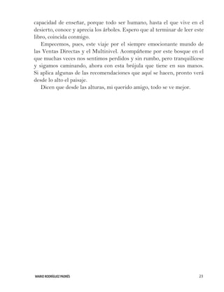 MARIO RODRÍGUEZ PADRÉS 23
capacidad de enseñar, porque todo ser humano, hasta el que vive en el
desierto, conoce y aprecia los árboles. Espero que al terminar de leer este
libro, coincida conmigo.
Empecemos, pues, este viaje por el siempre emocionante mundo de
las Ventas Directas y el Multinivel. Acompáñeme por este bosque en el
que muchas veces nos sentimos perdidos y sin rumbo, pero tranquilícese
y sigamos caminando, ahora con esta brújula que tiene en sus manos.
Si aplica algunas de las recomendaciones que aquí se hacen, pronto verá
desde lo alto el paisaje.
Dicen que desde las alturas, mi querido amigo, todo se ve mejor.
 