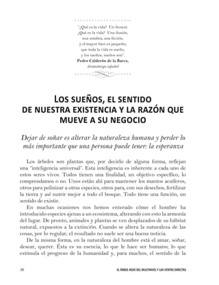 EL ÁRBOL ROJO DEL MULTINIVEL Y LAS VENTAS DIRECTAS26
“¿Qué es la vida? Un frenesí.
¿Qué es la vida? Una ilusión,
una sombra, una ficción,
y el mayor bien es pequeño;
que toda la vida es sueño,
y los sueños, sueños son”.
Pedro Calderón de la Barca,
dramaturgo español
Los sueños, el sentido
de nuestra existencia y la razón que
mueve a su negocio
Dejar de soñar es alterar la naturaleza humana y perder lo
más importante que una persona puede tener: la esperanza
Los árboles son plantas que, por decirlo de alguna forma, reflejan
una “inteligencia universal”. Esta inteligencia es inherente a cada uno de
estos seres vivos. Todos tienen una finalidad, un objetivo específico, lo
comprendamos o no. Unos están ahí para mantener los mantos acuíferos,
otros para polinizar a otras especies, otros para, con sus desechos, fertilizar
la tierra y así nutrir mejor a todo el bosque. Todo tiene una función, un
sentido de existir.
En muchas ocasiones nos hemos enterado cómo el hombre ha
introducido especies ajenas a un ecosistema, alterando con esto la armonía
del lugar. De pronto, animales y plantas se ven desplazados de su hábitat
natural, expuestos a la extinción. Cuando se altera la naturaleza de las
cosas, por lo regular, el resultado no suele ser una buena noticia.
De la misma forma, en la naturaleza del hombre está el amar, soñar,
desear, querer. Ésta es su esencia, lo que le hace ser humano; lo que
estimula el progreso de la humanidad y, para muchos, el sentido de la
d
 