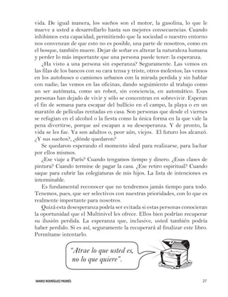 MARIO RODRÍGUEZ PADRÉS 27
vida. De igual manera, los sueños son el motor, la gasolina, lo que le
mueve a usted a desarrollarlo hasta sus mejores consecuencias. Cuando
inhibimos esta capacidad, permitiendo que la sociedad o nuestro entorno
nos convenzan de que esto no es posible, una parte de nosotros, como en
el bosque, también muere. Dejar de soñar es alterar la naturaleza humana
y perder lo más importante que una persona puede tener: la esperanza.
¿Ha visto a una persona sin esperanza? Seguramente. Las vemos en
las filas de los bancos con su cara tensa y triste, otros molestos; las vemos
en los autobuses o camiones urbanos con la mirada perdida y sin hablar
con nadie; las vemos en las oficinas, dando seguimiento al trabajo como
un ser autómata, como un robot, sin conciencia, en automático. Esas
personas han dejado de vivir y sólo se concentran en sobrevivir. Esperan
el fin de semana para escapar del bullicio en el campo, la playa o en un
maratón de películas rentadas en casa. Son personas que desde el viernes
se refugian en el alcohol o la fiesta como la única forma en la que vale la
pena divertirse, porque así escapan a su desesperanza. Y de pronto, la
vida se les fue. Ya son adultos o, peor aún, viejos. El futuro los alcanzó.
¿Y sus sueños?, ¿dónde quedaron?
Se quedaron esperando el momento ideal para realizarse, para luchar
por ellos mismos.
¿Ese viaje a París? Cuando tengamos tiempo y dinero. ¿Esas clases de
pintura? Cuando termine de pagar la casa. ¿Ese retiro espiritual? Cuando
saque para cubrir las colegiaturas de mis hijos. La lista de intenciones es
interminable.
Es fundamental reconocer que no tendremos jamás tiempo para todo.
Tenemos, pues, que ser selectivos con nuestras prioridades, con lo que es
realmente importante para nosotros.
Quizá esta desesperanza podría ser evitada si estas personas conocieran
la oportunidad que el Multinivel les ofrece. Ellos bien podrían recuperar
su ilusión perdida. La esperanza que, inclusive, usted también podría
haber perdido. Si es así, seguramente la recuperará al finalizar este libro.
Permítame intentarlo.
		 “Atrae lo que usted es,
		 no lo que quiere”.
 