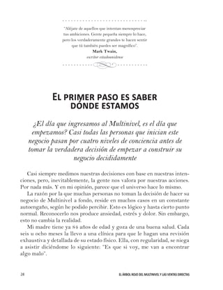 EL ÁRBOL ROJO DEL MULTINIVEL Y LAS VENTAS DIRECTAS28
“Aléjate de aquellos que intentan menospreciar
tus ambiciones. Gente pequeña siempre lo hace,
pero los verdaderamente grandes te hacen sentir
que tú también puedes ser magnífico”.
Mark Twain,
escritor estadounidense
El primer paso es saber
dónde estamos
¿El día que ingresamos al Multinivel, es el día que
empezamos? Casi todas las personas que inician este
negocio pasan por cuatro niveles de conciencia antes de
tomar la verdadera decisión de empezar a construir su
negocio decididamente
Casi siempre medimos nuestras decisiones con base en nuestras inten-
ciones, pero, inevitablemente, la gente nos valora por nuestras acciones.
Por nada más. Y en mi opinión, parece que el universo hace lo mismo.
La razón por la que muchas personas no toman la decisión de hacer su
negocio de Multinivel a fondo, reside en muchos casos en un constante
autoengaño, según he podido percibir. Esto es lógico y hasta cierto punto
normal. Reconocerlo nos produce ansiedad, estrés y dolor. Sin embargo,
esto no cambia la realidad.
Mi madre tiene ya 84 años de edad y goza de una buena salud. Cada
seis u ocho meses la llevo a una clínica para que le hagan una revisión
exhaustiva y detallada de su estado físico. Ella, con regularidad, se niega
a asistir diciéndome lo siguiente: “Es que si voy, me van a encontrar
algo malo”.
d
 
