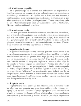 EL ÁRBOL ROJO DEL MULTINIVEL Y LAS VENTAS DIRECTAS30
1. Sentimiento de negación
Es la primera capa de la cebolla. Nos enfrascamos en argumentos y
justificaciones que no nos permiten ver realmente cómo nos encontramos
financiera y laboralmente. Si alguien nos lo hace ver, nos molesta y
contraatacamos a esa o esas personas, cuestionando la situación en la que
ellos se encuentran. Aquí es cuando pensamos: “Vamos, después de todo
no estoy tan mal como para tener que dedicarme de lleno al Multinivel”.
Nuestro nivel de acción es intermitente.
2. Sentimiento de enojo
Una vez que hemos descubierto cómo nos encontramos en realidad,
por lo general, no lo aceptamos ante los demás, sólo ante nosotros mismos
(tal vez ante nuestra pareja o nuestro mejor amigo). Este sentimiento
nos genera un gran dolor y frustración. Cuando lo sentimos es hora de
generar un verdadero cambio en nuestras decisiones y acciones. En este
nivel le damos un poco más de prioridad al proyecto.
3. Negociar más tiempo
A pesar de reconocer nuestra situación personal como crítica o no
muy adecuada, practicamos la postergación en la acción. Este es el típico
empresario de Multinivel que nos dice: “Si yo ya estoy convencido, sólo
que no he encontrado el tiempo de hacerlo”. Otra frase frecuente puede
ser: “Nomás termine mi posgrado, empiezo” o “nomás el niño salga de
la escuela” o “nomás lleguen las vacaciones” o “nomás me jubile” y un
sinfín de argumentos con los que negociamos el iniciar nuestro negocio
de redes, aunque sabemos que el tiempo seguirá su curso. En esta fase,
tenemos ciertos “chispazos” de consistencia, pero todavía no duran
largos lapsos. Todos tenemos el entusiasmo suficiente en nuestra vida
para lograr las cosas, el problema es que muchas veces ese entusiasmo no
nos dura para la mañana siguiente.
4. ¡Empezar ahora!
Regularmente se da sólo bajo dos circunstancias: o tocamos fondo
en algo que nos produce una gran frustración o dolor –como, por
ejemplo, un despido laboral de la pareja o propio– o bien, asistimos a un
evento organizado por la compañía de Multinivel en el que escuchamos
conferencias y testimonios y somos “tocados” por algún argumento
 