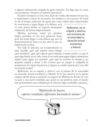MARIO RODRÍGUEZ PADRÉS 31
o alguna información cargada de gran emoción. Yo digo que en estas
circunstancias “tocamos el umbral emocional”.
Cuando entramos en esta zona, lejos de evadir, afrontamos lo que sea
y empezamos a hacer lo necesario, sin titubear y sin excusas. Si usted
se da el tiempo suficiente de pasar por estas cuatro fases emocionales
de conciencia y logra llegar a la última, será
en este punto donde su negocio despegará,
realmente, de forma impresionante.
Muchas personas, como yo, pasamos
largos períodos en las tres primeras fases,
pero fue hasta llegar a esta última que tuve la
determinación de hacer en dos años lo que no
había hecho en diez.
Por todo lo anterior, mi recomendación es
muy sencilla: ¿por qué esperar tanto tiempo
para decidirse?, ¿por qué esperar para empezar a tomar acción o a que le
pase algo fuerte en su vida, como el no tener para pagar algún tratamiento
médico para algún ser querido?, ¿por qué no invierte su tiempo y un
pequeño capital y asiste a los eventos que su equipo o compañía le
promueven con tanta insistencia y mejora su estado emocional y con ello
su nivel de acción?
Reflexione, no se engañe y observe con el prisma de la sinceridad
su situación actual económica y laboral. Si lo que observa no le gusta,
empiece desde ahora a construir su negocio de Multinivel. Puede ser este
su pase a una nueva realidad, que quizá no sea perfecta, pero sí mucho
más prometedora; una realidad que le ofrecerá algo invaluable: opciones.
“Definición de locura:
esperar resultados diferentes haciendo lo mismo”.
Reflexione, no se
engañe y observe
con el prisma de
la sinceridad su
situación actual
económica
y laboral.
 