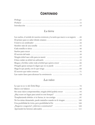 Contenido
Prólogo… …………………………………………………………………………11
Prefacio … …………………………………………………………………………15
Introducción … ……………………………………………………………………19
La tierra
Los sueños, el sentido de nuestra existencia y la razón que mueve a su negocio… …26
El primer paso es saber dónde estamos ……………………………………………28
Usted es un sembrador ……………………………………………………………32
Siembre más de una semilla … ……………………………………………………35
Cada semilla es única ………………………………………………………………40
Sueños para crecer …………………………………………………………………44
El secreto del maíz …………………………………………………………………50
Ningún árbol nace sólo para no morir … …………………………………………52
Cómo cuidar un árbol sin asfixiarlo … ……………………………………………55
Riegue y fertilice sobre todo al árbol que quiera crecer … ………………………60
Póngale ganas aunque le digan que no se puede … ………………………………67
Haga lo que pueda, con lo que tenga ………………………………………………69
El secreto que todos conocen … …………………………………………………71
Las cuatro fases para alcanzar la consistencia … …………………………………74
Las raíces
Lo que no se ve del Árbol Rojo ……………………………………………………78
Raíces con balance …………………………………………………………………80
Sin unas raíces comprometidas, ningún árbol podría crecer … …………………83
¿Hay acaso un lugar para usted en este bosque? … ………………………………92
Trasplantando árboles: si te fueras, te vas contigo … ……………………………97
No los mime demasiado, puede matarlos cuando no le tengan ……………… 100
Una posibilidad de éxito, pero posibilidad al fin … …………………………… 106
¿Negocio o negocito? ¿Adivino o constructor? … …………………………… 109
Apretando los botones adecuados ……………………………………………… 111
 