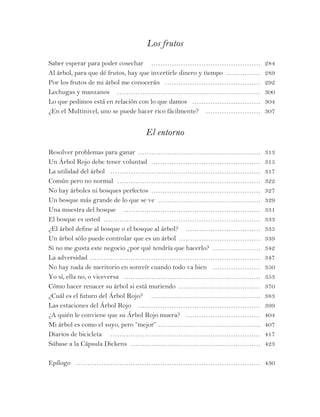 Los frutos
Saber esperar para poder cosechar … ………………………………………… 284
Al árbol, para que dé frutos, hay que invertirle dinero y tiempo ……………… 289
Por los frutos de mi árbol me conocerán … …………………………………… 292
Lechugas y manzanos … ……………………………………………………… 300
Lo que pedimos está en relación con lo que damos … ………………………… 304
¿En el Multinivel, uno se puede hacer rico fácilmente? … …………………… 307
El entorno
Resolver problemas para ganar ………………………………………………… 313
Un Árbol Rojo debe tener voluntad …………………………………………… 315
La utilidad del árbol … ………………………………………………………… 317
Común pero no normal ………………………………………………………… 322
No hay árboles ni bosques perfectos …………………………………………… 327
Un bosque más grande de lo que se ve ………………………………………… 329
Una muestra del bosque … …………………………………………………… 331
El bosque es usted ……………………………………………………………… 333
¿El árbol define al bosque o el bosque al árbol? … …………………………… 335
Un árbol sólo puede controlar que es un árbol ………………………………… 339
Si no me gusta este negocio ¿por qué tendría que hacerlo? …………………… 342
La adversidad …………………………………………………………………… 347
No hay nada de meritorio en sonreír cuando todo va bien … ………………… 350
Yo sí, ella no, o viceversa … …………………………………………………… 353
Cómo hacer renacer su árbol si está muriendo ………………………………… 370
¿Cuál es el futuro del Árbol Rojo? … ………………………………………… 383
Las estaciones del Árbol Rojo … ……………………………………………… 399
¿A quién le conviene que su Árbol Rojo muera? … …………………………… 404
Mi árbol es como el suyo, pero “mejor” ……………………………………… 407
Diarios de bicicleta … ………………………………………………………… 417
Súbase a la Cápsula Dickens …………………………………………………… 423
Epílogo … ……………………………………………………………………… 430
 