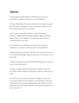 Gracias
A los periodistas Soledad Durazo y Guillermo Frescas por su
sensibilidad, contribución editorial y cariño al Multinivel.
A Jorge y María Rosa Tirado por haber tenido el talento y la pasión
para interpretar en imágenes y letras lo que quería explicar con mis
ideas durante largas horas conversadas.
A mis amigos y colegas Óscar Velasco, Andrea Fernández,
Emiliano y Angélica Ruiz, Vladimir Pándura, Ángel de la Calle,
Sergio Tirado, Juan Ampudia y Fausto López por sus enormes
contribuciones para este libro.
A los maestros en esta industria que me precedieron y que me
enseñaron, en su mayoría, todo lo que está en esta publicación.
A todos aquellos con quienes he coincidido a lo largo de mi trayectoria
en el Network Marketing; colegas de lucha, que me enseñaron a ser un
mejor líder.
A los que cuestionan la industria del Multinivel, porque nos exigen ser
cada vez más profesionales.
A los que en algún momento abandonaron este proyecto y que, con
estas líneas, están buscando una puerta para regresar a luchar por sus
sueños.
Pero sobre todo a usted que está leyendo estas páginas y que desea
ser un mejor empresario de los negocios en red; que quiere salirse del
promedio, que desea conseguir algo grandioso, que anhela escribir su
propia historia y que está determinado a impactar positivamente en la
vida de los demás.
 