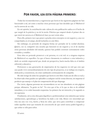 Por favor, lea esta página primero:
Todas las recomendaciones y sugerencias que leerá en las siguientes páginas me han
funcionado a mí, así como a muchas otras personas que han decidido que el Multinivel
sea la carrera de su vida.
En mi opinión, la contribución más valiosa de esta publicación radica en el hecho de
que surgió de la práctica y no de la teoría. Práctica que empezó desde el primer día en
que inicié mi carrera en el Multinivel, hace ya casi veinte años.
Para ello, primero tuve que poner a prueba estos conceptos en mi negocio y, una vez
comprobados en el campo, decidí incluirlos en este libro.
Sin embargo, no pretendo de ninguna forma ser portador de la verdad absoluta.
Quiero, eso sí, compartir una escuela que funcionó en mi negocio y en el de muchas
otras personas alrededor del mundo, quienes han podido construir exitosamente redes
rentables y estables.
Esta obra no pretende promover a mi persona, ni a mi red, ni a ninguna empresa
de Multinivel en específico. Lo que sí busco claramente es enaltecer a esta industria y
darle un sentido empresarial que, desde mi perspectiva, hacía mucha falta en el ámbito
editorial y educativo.
Pertenezco a una generación de empresarios de los negocios en red que cree que
uno puede vivir extraordinariamente de este tipo de proyectos, si se trabaja con respeto,
dedicación y consistencia, sin estar cambiando continuamente de compañía.
He sido testigo de todos los ejemplos que leerá en este libro. Cada uno de ellos es real y
he observado cómo pueden ser aplicables a cualquier red de ventas directas, sin importar el
producto que maneje o el plan de compensación del que disponga.
Por cierto, algunas personas me recomendaron no ser tan abundante en mis páginas
porque, afirmaron, “la gente no lee”. Yo creo que sí lee, si lo que se dice es de utilidad
inmediata y si se están buscando respuestas. Lo primero fue mi intención y lo segundo es
mi esperanza.
Finalmente, sirva esta obra para dignificar y profesionalizar esta industria que tantas
satisfacciones, aprendizajes y beneficios ha dado a mi vida. Deseo con sinceridad que
ésta sea una voz viva, fuerte y llena de color, que sirva para contribuir a compensar
todas aquellas otras que tratarán de convencerlo de que usted nunca podrá lograrlo y
que soñar es sólo para niños.
El autor.
 