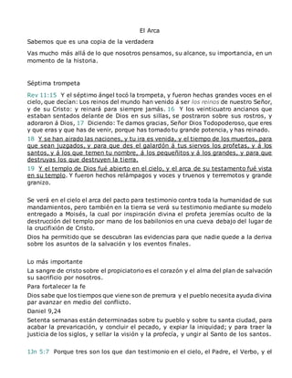 El Arca
Sabemos que es una copia de la verdadera
Vas mucho más allá de lo que nosotros pensamos, su alcance, su importancia, en un
momento de la historia.
Séptima trompeta
Rev 11:15 Y el séptimo ángel tocó la trompeta, y fueron hechas grandes voces en el
cielo, que decían: Los reinos del mundo han venido á ser los reinos de nuestro Señor,
y de su Cristo: y reinará para siempre jamás. 16 Y los veinticuatro ancianos que
estaban sentados delante de Dios en sus sillas, se postraron sobre sus rostros, y
adoraron á Dios, 17 Diciendo: Te damos gracias, Señor Dios Todopoderoso, que eres
y que eras y que has de venir, porque has tomado tu grande potencia, y has reinado.
18 Y se han airado las naciones, y tu ira es venida, y el tiempo de los muertos, para
que sean juzgados, y para que des el galardón á tus siervos los profetas, y á los
santos, y á los que temen tu nombre, á los pequeñitos y á los grandes, y para que
destruyas los que destruyen la tierra.
19 Y el templo de Dios fué abierto en el cielo, y el arca de su testamento fué vista
en su templo. Y fueron hechos relámpagos y voces y truenos y terremotos y grande
granizo.
Se verá en el cielo el arca del pacto para testimonio contra toda la humanidad de sus
mandamientos, pero también en la tierra se verá su testimonio mediante su modelo
entregado a Moisés, la cual por inspiración divina el profeta jeremías oculto de la
destrucción del templo por mano de los babilonios en una cueva debajo del lugar de
la crucifixión de Cristo.
Dios ha permitido que se descubran las evidencias para que nadie quede a la deriva
sobre los asuntos de la salvación y los eventos finales.
Lo más importante
La sangre de cristo sobre el propiciatorio es el corazón y el alma del plan de salvación
su sacrificio por nosotros.
Para fortalecer la fe
Dios sabe que los tiempos que viene son de premura y el pueblo necesita ayuda divina
par avanzar en medio del conflicto.
Daniel 9,24
Setenta semanas están determinadas sobre tu pueblo y sobre tu santa ciudad, para
acabar la prevaricación, y concluir el pecado, y expiar la iniquidad; y para traer la
justicia de los siglos, y sellar la visión y la profecía, y ungir al Santo de los santos.
1Jn 5:7 Porque tres son los que dan testimonio en el cielo, el Padre, el Verbo, y el
 