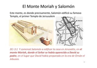 El Monte Moriah y Salomón
Este monte, es donde precisamente, Salomón edificó su famoso
Templo, el primer Templo de Jersusalem
2Cr 3:1 Y comenzó Salomón a edificar la casa en Jerusalén, en el
monte Moriah, donde el Señor se había aparecido a David su
padre, en el lugar que David había preparado en la era de Ornán el
Jebuseo.
10
 