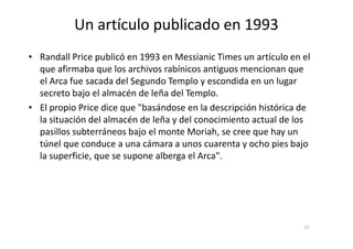Un artículo publicado en 1993
• Randall Price publicó en 1993 en Messianic Times un artículo en el
que afirmaba que los archivos rabínicos antiguos mencionan que
el Arca fue sacada del Segundo Templo y escondida en un lugar
secreto bajo el almacén de leña del Templo.
• El propio Price dice que "basándose en la descripción histórica de
la situación del almacén de leña y del conocimiento actual de losla situación del almacén de leña y del conocimiento actual de los
pasillos subterráneos bajo el monte Moriah, se cree que hay un
túnel que conduce a una cámara a unos cuarenta y ocho pies bajo
la superficie, que se supone alberga el Arca".
11
 