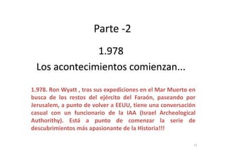 Parte -2
1.9781.978
Los acontecimientos comienzan...Los acontecimientos comienzan...
1.978. Ron Wyatt , tras sus expediciones en el Mar Muerto en
busca de los restos del ejército del Faraón, paseando por
Jerusalem, a punto de volver a EEUU, tiene una conversación
casual con un funcionario de la IAA (Israel Archeological
Authorithy). Está a punto de comenzar la serie de
descubrimientos más apasionante de la Historia!!!
12
 