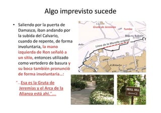Algo imprevisto sucede
• Saliendo por la puerta de
Damasco, iban andando por
la subida del Calvario,
cuando de repente, de forma
involuntaria, la mano
izquierda de Ron señaló a
un sitio, entonces utilizado
Gruta de Jeremías
Tumba
un sitio, entonces utilizado
como vertedero de basura y
su boca también pronunció
de forma involuntaria…:
“…Esa es la Gruta de
Jeremías y el Arca de la
Alianza está ahí.“….
15
 