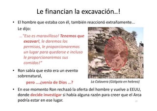 Le financian la excavación..!
…"Eso es maravilloso! Tenemos que
excavar!, le daremos los
permisos, le proporcionaremos
un lugar para quedarse e incluso
le proporcionaremos sus
• El hombre que estaba con él, también reaccionó extrañamente...
Le dijo:
le proporcionaremos sus
comidas!“
• En ese momento Ron rechazó la oferta del hombre y vuelve a EEUU,
donde decide investigar si había alguna razón para creer que el Arca
podría estar en ese lugar.
• Ron sabía que esto era un evento
sobrenatural,
pero ….¿venía de Dios …? La Calavera (Gólgota en hebreo)
17
 