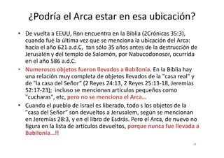 ¿Podría el Arca estar en esa ubicación?
• De vuelta a EEUU, Ron encuentra en la Biblia (2Crónicas 35:3),
cuando fué la última vez que se menciona la ubicación del Arca:
hacia el año 621 a.d.C, tan sólo 35 años antes de la destrucción de
Jerusalén y del templo de Salomón, por Nabucodonosor, ocurrida
en el año 586 a.d.C.
• Numerosos objetos fueron llevados a Babilonia. En la Biblia hay
una relación muy completa de objetos llevados de la "casa real" yuna relación muy completa de objetos llevados de la "casa real" y
de "la casa del Señor“ (2 Reyes 24:13, 2 Reyes 25:13-18, Jeremías
52:17-23); incluso se mencionan artículos pequeños como
"cucharas", etc, pero no se menciona el Arca…
• Cuando el pueblo de Israel es liberado, todo s los objetos de la
"casa del Señor“ son devueltos a Jerusalem, según se mencionan
en Jeremías 28:3, y en el libro de Esdrás. Pero el Arca, de nuevo no
figura en la lista de artículos devueltos, porque nunca fue llevada a
Babilonia…!!
18
 