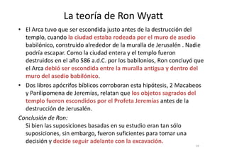 La teoría de Ron Wyatt
• El Arca tuvo que ser escondida justo antes de la destrucción del
templo, cuando la ciudad estaba rodeada por el muro de asedio
babilónico, construido alrededor de la muralla de Jerusalén . Nadie
podría escapar. Como la ciudad entera y el templo fueron
destruidos en el año 586 a.d.C. por los babilonios, Ron concluyó que
el Arca debió ser escondida entre la muralla antigua y dentro del
muro del asedio babilónico.
• Dos libros apócrifos bíblicos corroboran esta hipótesis, 2 Macabeos
y Parilipomena de Jeremías, relatan que los objetos sagrados del
templo fueron escondidos por el Profeta Jeremías antes de la
destrucción de Jerusalén.
Conclusión de Ron:
Si bien las suposiciones basadas en su estudio eran tan sólo
suposiciones, sin embargo, fueron suficientes para tomar una
decisión y decide seguir adelante con la excavación.
19
 