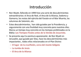 Introducción
• Ron Wyatt, fallecido en 1999 hizo una serie de descubrimientos
extraordinarios: el Arca de Noé, el Arca de la Alianza, Sodoma y
Gomorra, los restos del ejército del Faraón en el Mar Muerto, las
columnas de Salomón, etc.
• Estos descubrimientos, han sido guiados por la Providencia, y
seguramente con una finalidad muy concreta para nuestros días.
Marca un tiempo muy concreto en los tiempos profetizados en la
Biblia: Los Tiempos Finales antes de la Venida de Jesucristo.
• Se presenta aquí la aventura apasionante de Ron Wyatt en
Jerusalén, que guiado por Dios, hace los descubrimientos más
impactantes , todos ellos relacionados en el Plan Divino:
– El lugar de la crucifixión, cerca del monte Gólgota
– La tumba de Jesús
– El Arca de la Alianza 2
 
