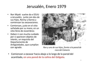 • Ron Wyatt vuelve da e EEUU
a Jerusalén, junto con dos de
sus hijos, Ronny y Danny y
comienzan las excavaciones.
• Comienzan, justo en el sitio
señalado por su mano, en un
sitio lleno de escombros
• Deben ir con mucho cuidado
Jerusalén, Enero 1979
• Deben ir con mucho cuidado
por si aparecen objetos de
interés, un requisito del
Departamento de
Antigüedades, que cumplían
con agrado.
• Comienzan a excavar hacia abajo a lo largo de la pared del
acantilado, en una pared de la colina del Gólgota.
Ron y uno de sus hijos, frente a la pared de
roca del Calvario
21
 