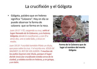 Juan 19:17 Y Él, cargando su cruz, salió al
lugar llamado de la Calavera, y en hebreo,
La crucifixión y el Gólgota
• Gólgota, palabra que en hebreo
significa “Calavera”. Hoy en día se
puede observar la forma de
calavera que se forma en la roca.
Juan 19:19 Y escribió también Pilato un título,
que puso sobre la cruz. Y el escrito era: JESÚS DE
NAZARET, EL REY DE LOS JUDÍOS. Y muchos de
los judíos leyeron este título, porque el lugar
donde Jesús fue crucificado estaba cerca de la
ciudad, y estaba escrito en hebreo, y en griego,
y en latín.
Gólgota; donde le crucificaron, y con Él a
otros dos, uno a cada lado, y Jesús en
medio.
Forma de la Calavera que da
lugar al nombre del monte
Gólgota
22
 