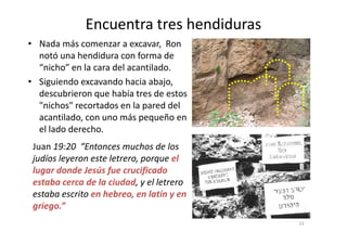 Encuentra tres hendiduras
• Nada más comenzar a excavar, Ron
notó una hendidura con forma de
“nicho” en la cara del acantilado.
• Siguiendo excavando hacia abajo,
descubrieron que había tres de estos
"nichos" recortados en la pared del
acantilado, con uno más pequeño en
el lado derecho.
Juan 19:20 “Entonces muchos de los
judíos leyeron este letrero, porque el
lugar donde Jesús fue crucificado
estaba cerca de la ciudad, y el letrero
estaba escrito en hebreo, en latín y en
griego.”
23
 