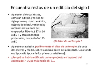 Encuentra restos de un edificio del siglo I
• Aparecen diversos restos,
como un edificio y restos del
siglo primero, como cerámica,
objetos de cristal, y monedas
romanas de la época del
emperador Tiberio, ( 37 al 14
a.d.C ), y otras monedasa.d.C ), y otras monedas
posteriores, hasta el año 135
a.d.C
• Aparece una piedra, posiblemente el altar de un templo, de unos
dos metros y medio, sobre la misma pared del acantilado. Un altar de
esa época (la época de los primeros cristianos).
• ¿Porqué se habría edificado un templo justo en la pared del
acantilado ?- ¿Qué más había allí ?….
¿El Altar de un Templo ?
24
 
