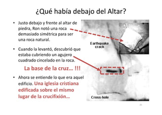 ¿Qué había debajo del Altar?
• Cuando la levantó, descubrió que
estaba cubriendo un agujero
cuadrado cincelado en la roca.
• Justo debajo y frente al altar de
piedra, Ron notó una roca
demasiado simétrica para ser
una roca natural.
cuadrado cincelado en la roca.
La base de la cruz… !!!
• Ahora se entiende lo que era aquel
edificio. Una iglesia cristiana
edificada sobre el mismo
lugar de la crucifixión…
25
 