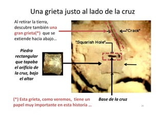 Una grieta justo al lado de la cruz
Al retirar la tierra,
descubre también una
gran grieta(*) que se
extiende hacia abajo…
Piedra
rectangularrectangular
que tapaba
el orificio de
la cruz, bajo
el altar
Base de la cruz
26
(*) Esta grieta, como veremos, tiene un
papel muy importante en esta historia …
 