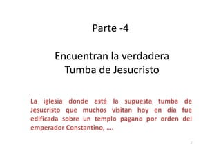 Parte -4
Encuentran la verdaderaEncuentran la verdadera
Tumba de JesucristoTumba de Jesucristo
La iglesia donde está la supuesta tumba de
Jesucristo que muchos visitan hoy en día fue
edificada sobre un templo pagano por orden del
emperador Constantino, ….
27
 