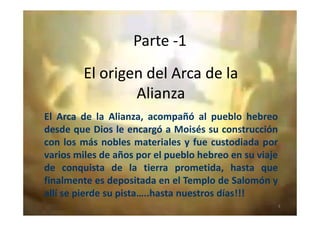 Parte -1
El origen del Arca de laEl origen del Arca de la
AlianzaAlianza
El Arca de la Alianza, acompañó al pueblo hebreoEl Arca de la Alianza, acompañó al pueblo hebreo
desde que Dios le encargó a Moisés su construcción
con los más nobles materiales y fue custodiada por
varios miles de años por el pueblo hebreo en su viaje
de conquista de la tierra prometida, hasta que
finalmente es depositada en el Templo de Salomón y
allí se pierde su pista…..hasta nuestros días!!!
3
 