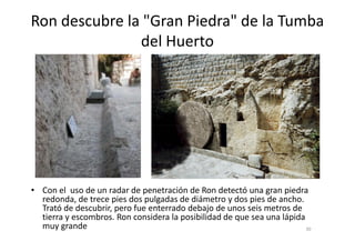 Ron descubre la "Gran Piedra" de la Tumba
del Huerto
• Con el uso de un radar de penetración de Ron detectó una gran piedra
redonda, de trece pies dos pulgadas de diámetro y dos pies de ancho.
Trató de descubrir, pero fue enterrado debajo de unos seis metros de
tierra y escombros. Ron considera la posibilidad de que sea una lápida
muy grande 30
 