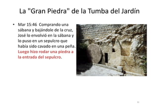 La "Gran Piedra" de la Tumba del Jardín
• Mar 15:46 Comprando una
sábana y bajándole de la cruz,
José lo envolvió en la sábana y
lo puso en un sepulcro que
había sido cavado en una peña.
Luego hizo rodar una piedra a
la entrada del sepulcro.la entrada del sepulcro.
31
 