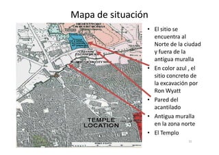• El sitio se
encuentra al
Norte de la ciudad
y fuera de la
antigua muralla
• En color azul , el
sitio concreto de
Mapa de situación
32
sitio concreto de
la excavación por
Ron Wyatt
• Pared del
acantilado
• Antigua muralla
en la zona norte
• El Templo
 