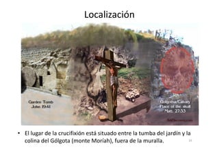 Localización
33
• El lugar de la crucifixión está situado entre la tumba del jardín y la
colina del Gólgota (monte Moríah), fuera de la muralla.
 