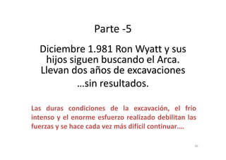 Parte -5
Diciembre 1.981 RonDiciembre 1.981 Ron WyattWyatt y susy sus
hijos siguen buscando el Arca.hijos siguen buscando el Arca.
Llevan dos años de excavacionesLlevan dos años de excavaciones
…sin resultados.…sin resultados.…sin resultados.…sin resultados.
Las duras condiciones de la excavación, el frío
intenso y el enorme esfuerzo realizado debilitan las
fuerzas y se hace cada vez más difícil continuar….
36
 