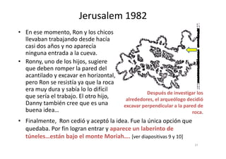Jerusalem 1982
• En ese momento, Ron y los chicos
llevaban trabajando desde hacía
casi dos años y no aparecía
ninguna entrada a la cueva.
• Ronny, uno de los hijos, sugiere
que deben romper la pared del
acantilado y excavar en horizontal,
pero Ron se resistía ya que la rocapero Ron se resistía ya que la roca
era muy dura y sabía lo lo difícil
que sería el trabajo. El otro hijo,
Danny también cree que es una
buena idea…
• Finalmente, Ron cedió y aceptó la idea. Fue la única opción que
quedaba. Por fin logran entrar y aparece un laberinto de
túneles…están bajo el monte Moriah…. [ver diapositivas 9 y 10]
Después de investigar los
alrededores, el arqueólogo decidió
excavar perpendicular a la pared de
roca.
37
 