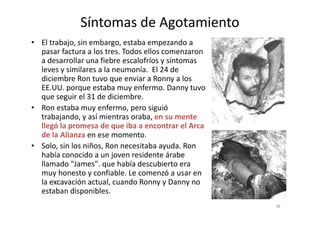 Síntomas de Agotamiento
• El trabajo, sin embargo, estaba empezando a
pasar factura a los tres. Todos ellos comenzaron
a desarrollar una fiebre escalofríos y síntomas
leves y similares a la neumonía. El 24 de
diciembre Ron tuvo que enviar a Ronny a los
EE.UU. porque estaba muy enfermo. Danny tuvo
que seguir el 31 de diciembre.
• Ron estaba muy enfermo, pero siguió
trabajando, y así mientras oraba, en su mentetrabajando, y así mientras oraba, en su mente
llegó la promesa de que iba a encontrar el Arca
de la Alianza en ese momento.
• Solo, sin los niños, Ron necesitaba ayuda. Ron
había conocido a un joven residente árabe
llamado "James". que había descubierto era
muy honesto y confiable. Le comenzó a usar en
la excavación actual, cuando Ronny y Danny no
estaban disponibles.
38
 