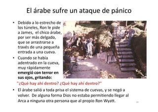 El árabe sufre un ataque de pánico
• Debido a lo estrecho de
los túneles, Ron le pide
a James, el chico árabe,
por ser más delgado,
que se arrastrarse a
través de una pequeña
entrada a una cueva.
• Cuando se había
39
• Cuando se había
adentrado en la cueva,
muy rápidamente
emergió con terror en
sus ojos, gritando:
"¿Qué hay ahí dentro? ¿Qué hay ahí dentro?"
• El árabe salió a toda prisa el sistema de cuevas, y se negó a
volver. De alguna forma Dios no estaba permitiendo llegar al
Arca a ninguna otra persona que al propio Ron Wyatt.
 