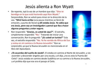 Jesús alienta a Ron Wyatt
• De repente, oyó la voz de un hombre que dijo: "Dios te
bendiga en lo que está haciendo aquí Ron Wyatt.“
Sorprendido, Ron se volvió para mirar en la dirección de la
voz. “Miré hacia arriba (una pausa mientras se llenó de
emoción, a punto de llorar) y allí estaba Jesús. Yo sabía que
era Jesús, pero soy un investigador y pensé que iba a hacer
algunas preguntas y estar seguro.
• Ron respondió: "Gracias, es usted de aquí?“. El extraño,
simplemente respondió: "No." Tratando de iniciar una
41
simplemente respondió: "No." Tratando de iniciar una
conversación, Ron le preguntó: "¿Es usted un turista?" Esta
vez, el extraño respondió: "No. Yo he venido de África del Sur
y estoy en mi camino a la Nueva Jerusalén.” Ron se
sorprendió, ya que la Nueva Jerusalén es mencionada en el
libro del Apocalipsis.
• ¿Te acuerdas del sueño de Jacob?. El estaba en camino al Norte de Jerusalén, y vio
ascender y descender ángeles por una escala, y el dijo, ¿no es esta la Puerta del
Cielo? Jesús estaba en camino desde Sudáfrica en su camino a la Nueva Jerusalén,
y el profeta dijo que ese era el pasaje al Cielo.
 