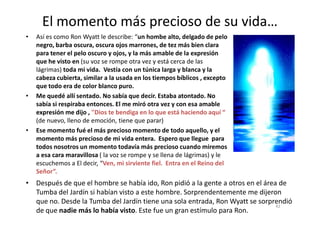 El momento más precioso de su vida…
• Así es como Ron Wyatt le describe: “un hombe alto, delgado de pelo
negro, barba oscura, oscura ojos marrones, de tez más bien clara
para tener el pelo oscuro y ojos, y la más amable de la expresión
que he visto en (su voz se rompe otra vez y está cerca de las
lágrimas) toda mi vida. Vestía con un túnica larga y blanca y la
cabeza cubierta, similar a la usada en los tiempos bíblicos , excepto
que todo era de color blanco puro.
• Me quedé allí sentado. No sabía que decir. Estaba atontado. No
sabía si respiraba entonces. El me miró otra vez y con esa amable
expresión me dijo , "Dios te bendiga en lo que está haciendo aquí “
42
expresión me dijo , "Dios te bendiga en lo que está haciendo aquí “
(de nuevo, lleno de emoción, tiene que parar)
• Ese momento fué el más precioso momento de todo aquello, y el
momento más precioso de mi vida entera. Espero que llegue para
todos nosotros un momento todavía más precioso cuando miremos
a esa cara maravillosa ( la voz se rompe y se llena de lágrimas) y le
escuchemos a El decir, “Ven, mi sirviente fiel. Entra en el Reino del
Señor”.
• Después de que el hombre se había ido, Ron pidió a la gente a otros en el área de
Tumba del Jardín si habían visto a este hombre. Sorprendentemente me dijeron
que no. Desde la Tumba del Jardín tiene una sola entrada, Ron Wyatt se sorprendió
de que nadie más lo había visto. Este fue un gran estímulo para Ron.
 