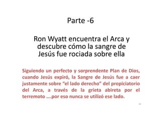 Parte -6
RonRon WyattWyatt encuentra el Arca yencuentra el Arca y
descubre cómo la sangre dedescubre cómo la sangre de
Jesús fue rociada sobre ellaJesús fue rociada sobre ellaJesús fue rociada sobre ellaJesús fue rociada sobre ella
Siguiendo un perfecto y sorprendente Plan de Dios,
cuando Jesús expiró, la Sangre de Jesús fue a caer
justamente sobre “el lado derecho” del propiciatorio
del Arca, a través de la grieta abireta por el
terremoto ….por eso nunca se utilizó ese lado.
43
 