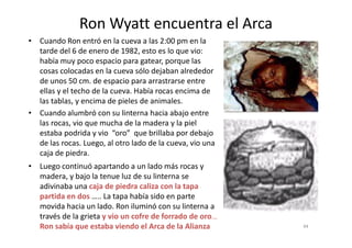 • Cuando Ron entró en la cueva a las 2:00 pm en la
tarde del 6 de enero de 1982, esto es lo que vio:
había muy poco espacio para gatear, porque las
cosas colocadas en la cueva sólo dejaban alrededor
de unos 50 cm. de espacio para arrastrarse entre
ellas y el techo de la cueva. Había rocas encima de
las tablas, y encima de pieles de animales.
• Cuando alumbró con su linterna hacia abajo entre
las rocas, vio que mucha de la madera y la piel
Ron Wyatt encuentra el Arca
las rocas, vio que mucha de la madera y la piel
estaba podrida y vio “oro” que brillaba por debajo
de las rocas. Luego, al otro lado de la cueva, vio una
caja de piedra.
4444
• Luego continuó apartando a un lado más rocas y
madera, y bajo la tenue luz de su linterna se
adivinaba una caja de piedra caliza con la tapa
partida en dos ….. La tapa había sido en parte
movida hacia un lado. Ron iluminó con su linterna a
través de la grieta y vio un cofre de forrado de oro…..
Ron sabía que estaba viendo el Arca de la Alianza
 