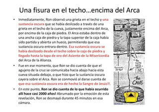 Una fisura en el techo…encima del Arca
• Inmediatamente, Ron observó una grieta en el techo y una
sustancia oscura que se había deslizado a través de una
grieta en el techo de la cueva, justamente encima del Arca,
por encima de la caja de piedra. El Arca estaba dentro de
una ancha caja de piedra y la tapa superior de la caja había
sido partida y abierta un hueco, permitiendo que esa
sustancia oscura entrara dentro. Esa sustancia oscura se
había deslizado desde el techo sobre la caja de piedra y
llegado hasta la tapa de oro del Asiento de la Misericordia
45
llegado hasta la tapa de oro del Asiento de la Misericordia
del Arca de la Alianza.
• Fue en ese momento, que Ron se dio cuenta de que el
agujero de la cruz se comunicaba hacia abajo hacia esta
cueva situada debajo, o que hizo que la sustancia oscura
cayera sobre el Arca. Ron se conmovió al darse cuenta de
que esa sustancia oscura era de hecho la Sangre de Jesús!!.
• En este punto, Ron se dio cuenta de lo que había ocurrido
allí hace casi 2000 años! Abrumado por la emoción de esta
revelación, Ron se desmayó durante 45 minutos en esa
cámara.
 