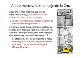 A diez metros, justo debajo de la Cruz
• ¿Que era eso tan precioso que estaba
esperando el Arca, justo a la derecha del
asiento de Dios….justo a su diestra…
¿ Estaba reservado para recoger la sangre de
un sacrificio muy precioso…?
• ¿ Y porqué quiso Dios poner tanto cuidado en
el diseño del Arca, sus ricos materiales, en susel diseño del Arca, sus ricos materiales, en sus
adornos…para quien sino, sino para su propio
hijo Jesucristo y su sacrificio en la cruz…?
– Sí, efectivamente, allí se encontró el Arca,
en una gruta a 6 metros debajo de donde
estuvo la Cruz, en el monte Gólgota
(Monte Moriah)….
46
 