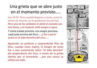 Una grieta que se abre justo
en el momento previsto…..
Jua 19:33 Pero cuando llegaron a Jesús, como le
vieron ya muerto, no le quebraron las piernas.
Pero uno de los soldados le abrió el costado con
una lanza, y al instante salió sangre y agua.
Y como estaba previsto, esa sangre preciosa,
cayó justo encima del Arca……y fue a pararcayó justo encima del Arca……y fue a parar
justo en el lado derecho del arca…..
47
Siguiendo un perfecto y sorprendente Plan de
Dios, cuando Jesús expiró, la Sangre de Jesús
fue a caer justamente sobre “el lado derecho”
del propiciatorio del Arca, a través de la grieta
abireta por el terremoto ….por eso nunca se
utilizó ese lado.
 
